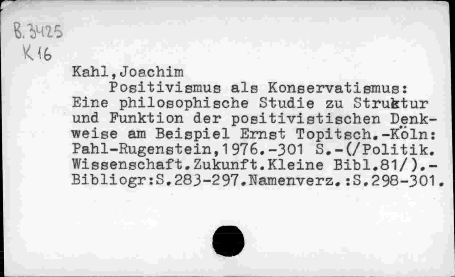 ﻿K<6
Kahl,Joachim
Positivismus als Konservatismus: Eine philosophische Studie zu Struktur und Funktion der positivistischen Denkweise am Beispiel Ernst Topitsch.-Köln: Pahl-Rugenstein,1976.-301 S.-(/Politik. Wissenschaft.Zukunft.Kleine Bibi.81/).-Bibliogr:S,283-297.Namenverz.:S. 298-301.